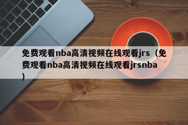 免费观看nba高清视频在线观看jrs（免费观看nba高清视频在线观看jrsnba）