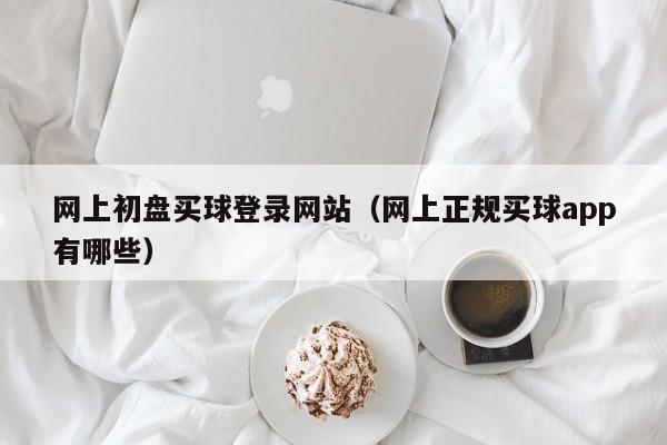 网上初盘买球登录网站（网上正规买球app有哪些）