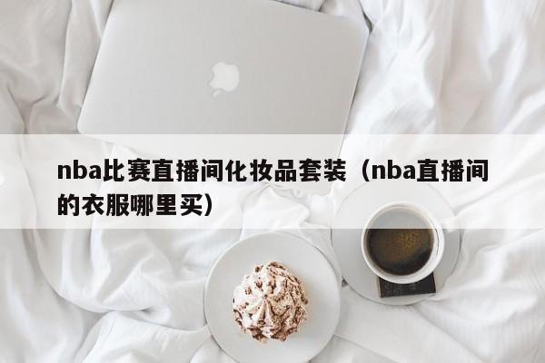 nba比赛直播间化妆品套装（nba直播间的衣服哪里买）