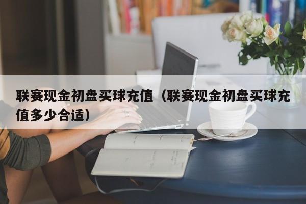 联赛现金初盘买球充值（联赛现金初盘买球充值多少合适）