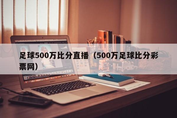 足球500万比分直播（500万足球比分彩票网）