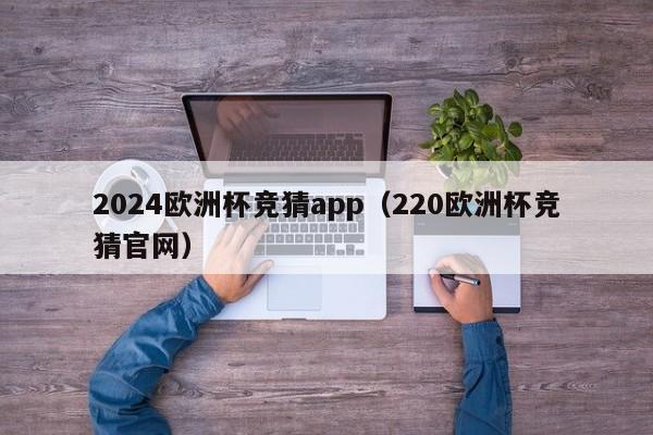 2024欧洲杯竞猜app（220欧洲杯竞猜官网）