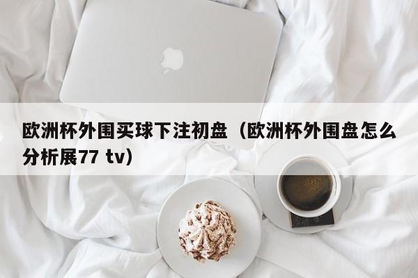 欧洲杯外围买球下注初盘（欧洲杯外围盘怎么分析展77 tv）