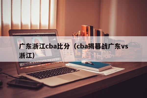 广东浙江cba比分（cba揭幕战广东vs浙江）